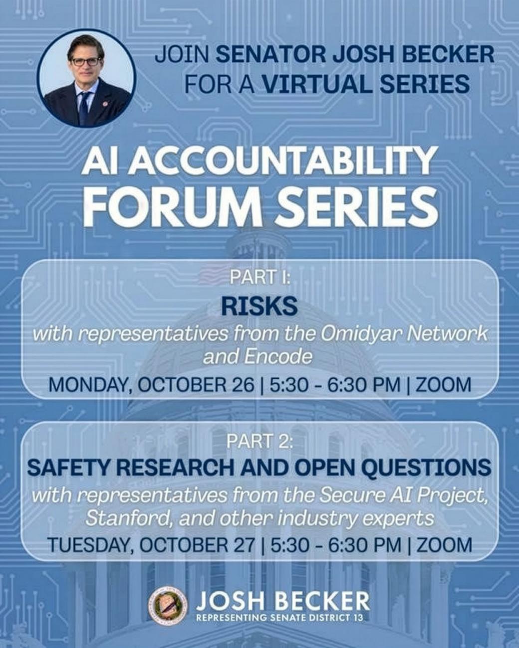 Senator Josh Becker’s virtual AI Accountability Forum Series on Zoom: AI Risks with Omidyar Network and Encode on October 26, and Safety Research and Open Questions with Secure AI Project, Stanford, and industry experts on October 27. Both sessions run from 5:30 to 6:30 PM.